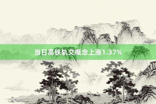 当日高铁轨交概念上涨1.37%