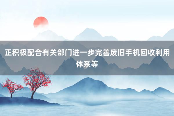 正积极配合有关部门进一步完善废旧手机回收利用体系等