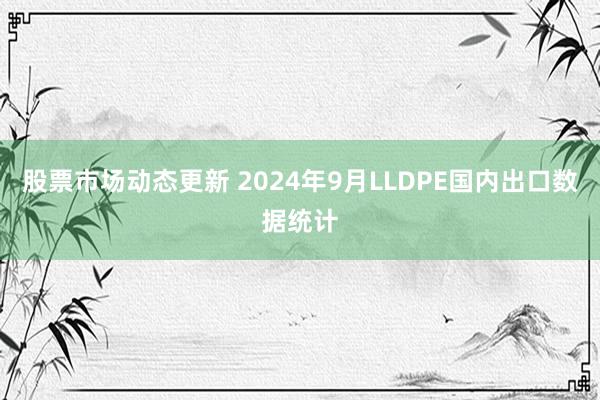 股票市场动态更新 2024年9月LLDPE国内出口数据统计