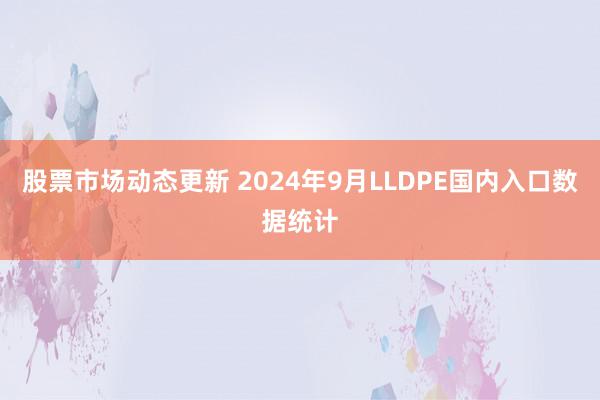 股票市场动态更新 2024年9月LLDPE国内入口数据统计