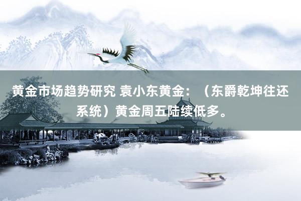 黄金市场趋势研究 袁小东黄金：（东爵乾坤往还系统）黄金周五陆续低多。