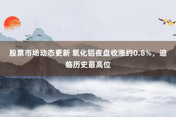 股票市场动态更新 氧化铝夜盘收涨约0.8%，迫临历史最高位