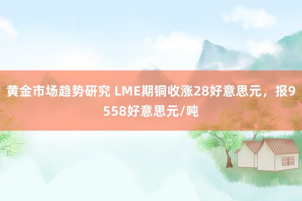 黄金市场趋势研究 LME期铜收涨28好意思元，报9558好意思元/吨