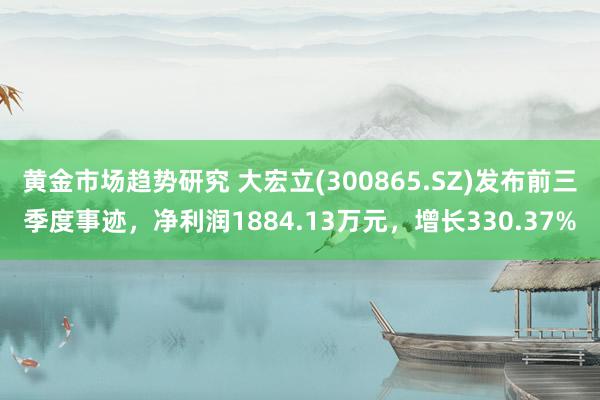 黄金市场趋势研究 大宏立(300865.SZ)发布前三季度事迹，净利润1884.13万元，增长330.37%