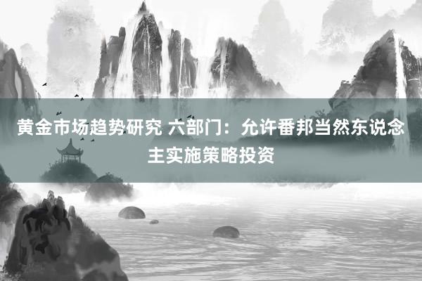 黄金市场趋势研究 六部门：允许番邦当然东说念主实施策略投资