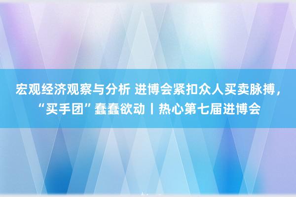 宏观经济观察与分析 进博会紧扣众人买卖脉搏，“买手团”蠢蠢欲动丨热心第七届进博会