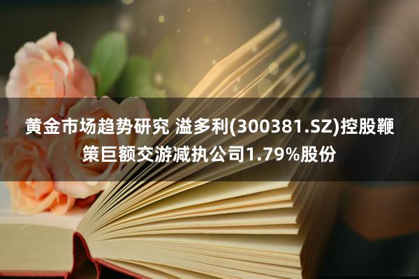 黄金市场趋势研究 溢多利(300381.SZ)控股鞭策巨额交游减执公司1.79%股份