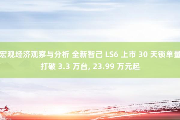 宏观经济观察与分析 全新智己 LS6 上市 30 天锁单量打破 3.3 万台, 23.99 万元起