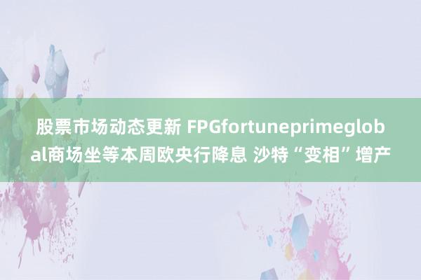 股票市场动态更新 FPGfortuneprimeglobal商场坐等本周欧央行降息 沙特“变相”增产