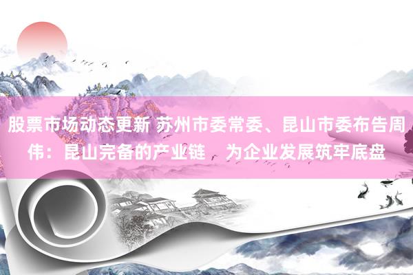 股票市场动态更新 苏州市委常委、昆山市委布告周伟：昆山完备的产业链    为企业发展筑牢底盘