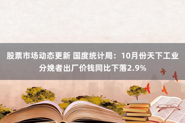 股票市场动态更新 国度统计局：10月份天下工业分娩者出厂价钱同比下落2.9%