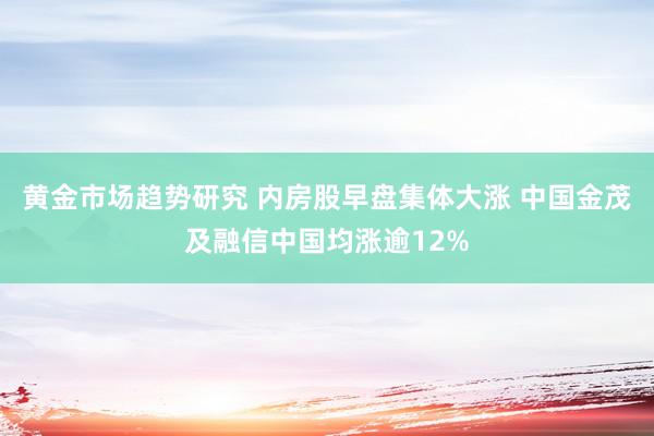 黄金市场趋势研究 内房股早盘集体大涨 中国金茂及融信中国均涨逾12%