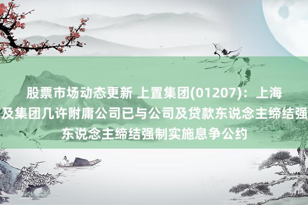 股票市场动态更新 上置集团(01207)：上海金心、中崇集团及集团几许附庸公司已与公司及贷款东说念主缔结强制实施息争公约