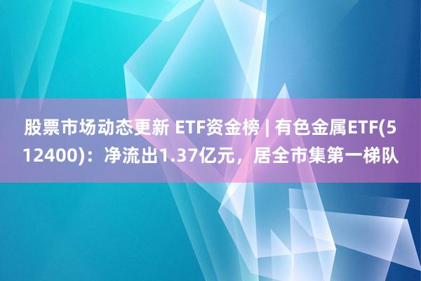 股票市场动态更新 ETF资金榜 | 有色金属ETF(512400)：净流出1.37亿元，居全市集第一梯队