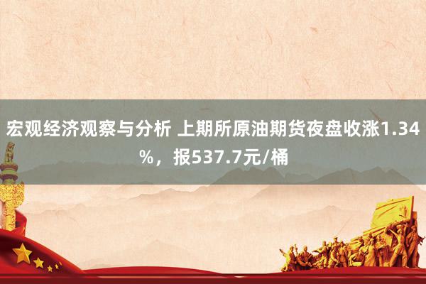 宏观经济观察与分析 上期所原油期货夜盘收涨1.34%，报537.7元/桶