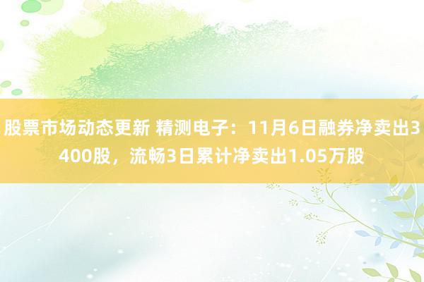 股票市场动态更新 精测电子：11月6日融券净卖出3400股，流畅3日累计净卖出1.05万股