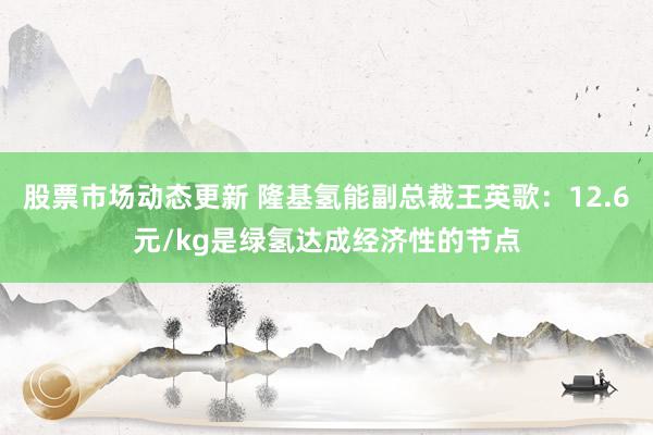 股票市场动态更新 隆基氢能副总裁王英歌：12.6元/kg是绿氢达成经济性的节点